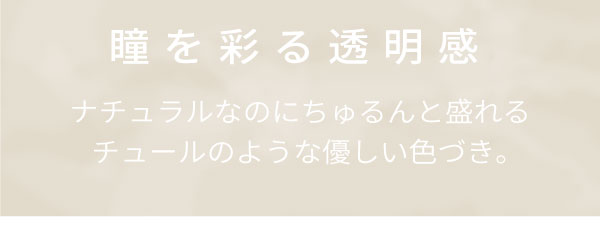 瞳を彩る透明感。ナチュラルなのにちゅるんと盛れる。チュールのような優しい色づき。