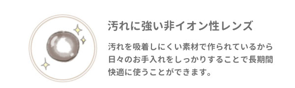 汚れに強い非イオン性レンズ。汚れを吸着しにくい素材で作られているから日々のお手入れをしっかりすることで長期間快適に使うことができます。