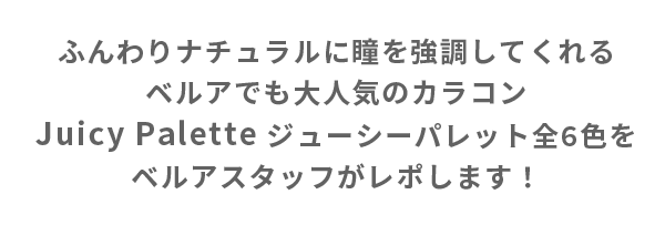 ふんわりナチュラルに瞳を強調してくれるベルアでも大人気のカラコンJuicy Palette ジューシーパレット全6 色をベルアスタッフがレポします！