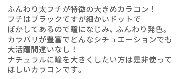 ふんわり太フチが特徴の大きめカラコン！フチはブラックですが細かいドットでぼかしてあるので瞳になじみ、ふんわり発色。カラバリが豊富でどんなシチュエーションでも大活躍間違いなし！ナチュラルに瞳を大きくしたい方は是非使ってほしいカラコンです。