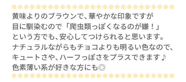 黄味よりのブラウンで、華やかな印象ですが目に馴染むので「爬虫類っぽくなるのが嫌！」という方でも、安心してつけられると思います。ナチュラルながらもチョコよりも明るい色なので、キュートさや、ハーフっぽさをプラスできます♪色素薄い系が好きな方にも◎