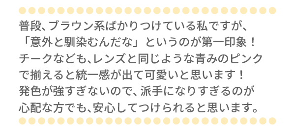 普段、ブラウン系ばかりつけている私ですが、「意外と馴染むんだな」というのが第一印象！チークなども、レンズと同じような青みのピンクで揃えると統一感が出て可愛いと思います！発色が強すぎないので、派手になりすぎるのが心配な方でも、安心してつけられると思います。