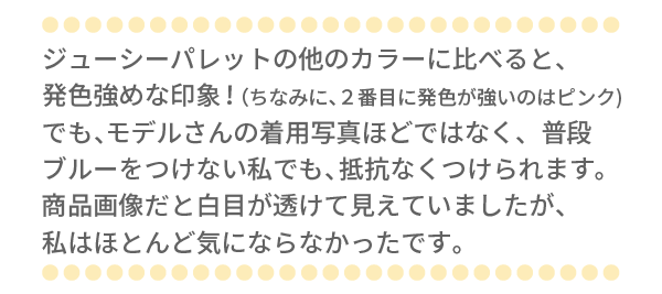 ジューシーパレットの他のカラーに比べると、発色強めな印象！（ちなみに、２番目に発色が強いのはピンク)でも、モデルさんの着用写真ほどではなく、普段ブルーをつけない私でも、抵抗なくつけられます。商品画像だと白目が透けて見えていましたが、私はほとんど気にならなかったです。