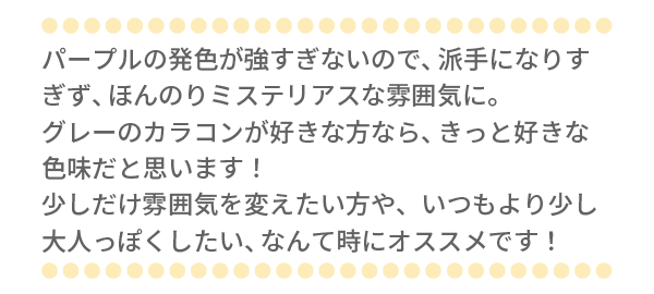 パープルの発色が強すぎないので、派手になりすぎず、ほんのりミステリアスな雰囲気に。グレーのカラコンが好きな方なら、きっと好きな色味だと思います！少しだけ雰囲気を変えたい方や、いつもより少し大人っぽくしたい、なんて時にオススメです！