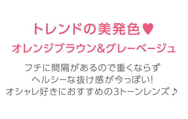 トレンドの美発色オレンジブラウン＆グレーベージュ　フチに間隔があるので重くならず　ヘルシーな抜け感が今っぽい！オシャレ好きにおすすめの3トーンレンズ♪