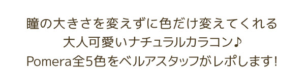 瞳の大きさを変えずに色だけ変えてくれる 大人可愛いナチュラルカラコン♪ Pomera全6色をベルアスタッフがレポします！