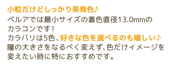 小粒だけどしっかり美発色♪ベルアでは最小サイズの着色直径13.0mmのカラコンです！ カラバリは5色、好きな色を選べるのも嬉しい♪ 瞳の大きさをなるべく変えず、色だけイメージを変えたい時に特におすすめです。