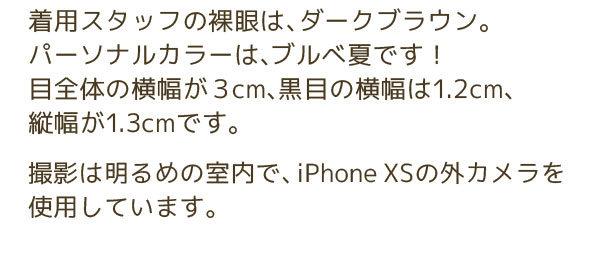 着用スタッフの裸眼は、ダークブラウン。パーソナルカラーは、ブルべ夏です！目全体の横幅が３cm、黒目の横幅は1.2cm、縦幅が1.3cmです。撮影は明るめの室内で、iPhone XSの外カメラを使用しています。