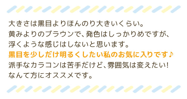 大きさは黒目よりほんのり大きいくらい。黄みよりのブラウンで、発色はしっかりめですが、浮くような感じはしないと思います。黒目を少しだけ明るくしたい私のお気に入りです♪派手なカラコンは苦手だけど、雰囲気は変えたい！なんて方にオススメです。