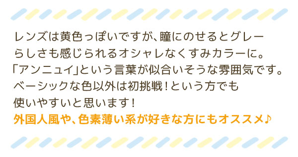 レンズは黄色っぽいですが、瞳にのせるとグレーらしさも感じられるオシャレなくすみカラーに。「アンニュイ」という言葉が似合いそうな雰囲気です。ベーシックな色以外は初挑戦！という方でも使いやすいと思います！外国人風や、色素薄い系が好きな方にもオススメ♪