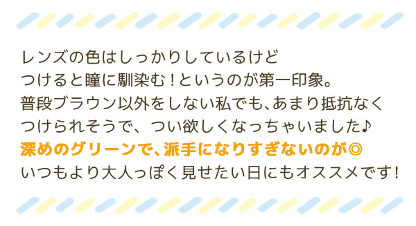 レンズの色はしっかりしているけどつけると瞳に馴染む！というのが第一印象。普段ブラウン以外をしない私でも、あまり抵抗なくつけられそうで、つい欲しくなっちゃいました♪深めのグリーンで、派手になりすぎないのが◎いつもより大人っぽく見せたい日にもオススメです！