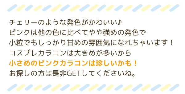 チェリーのような発色がかわいい♪ピンクは他の色に比べてやや強めの発色で小粒でもしっかり甘めの雰囲気になれちゃいます！コスプレカラコンは大きめが多いから小さめのピンクカラコンは珍しいかも！お探しの方は是非GETしてくださいね。