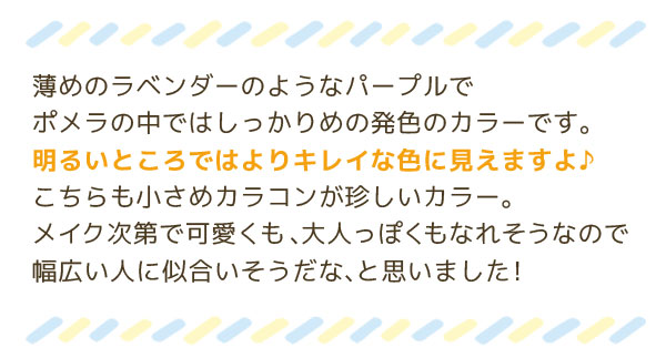 薄めのラベンダーのようなパープルでポメラの中ではしっかりめの発色のカラーです。明るいところではよりキレイな色に見えますよ♪こちらも小さめカラコンが珍しいカラー。メイク次第で可愛くも、大人っぽくもなれそうなので=