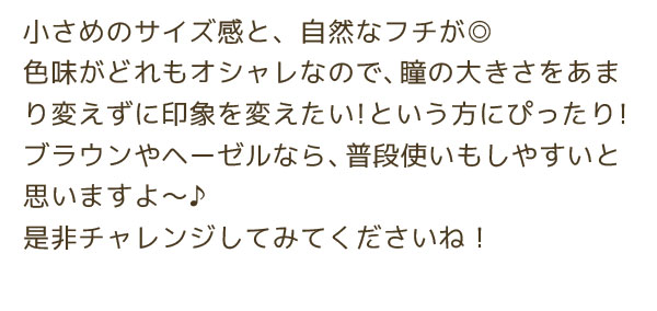 小さめのサイズ感と、自然なフチが◎色味がどれもオシャレなので、瞳の大きさをあまり変えずに印象を変えたい！という方にぴったり！ブラウンやヘーゼルなら、普段使いもしやすいと思いますよ～♪是非チャレンジしてみてくださいね！