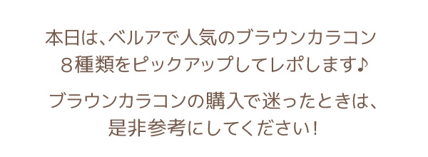 本日は、ベルアで人気のブラウンカラコン7種類をピックアップしてレポします♪ ブラウンカラコンの購入で迷ったときは、是非参考にしてください！