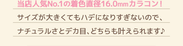 当店人気No.1の着色直径16.0mmカラコン! サイズが大きくてもハデになりすぎないので、ナチュラルさとデカ目、どちらも叶えられます♪