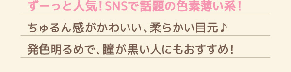 ずーっと人気!SNSで話題の色素薄い系!　ちゅるん感がかわいい、柔らかい目元♪　発色明るめで、瞳が黒い人にもおすすめ!