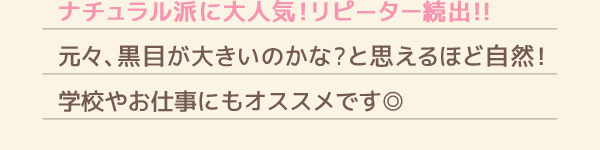 ナチュラル派に大人気!リピーター続出!!元々、黒目が大きいのかな？と思えるほど自然!学校やお仕事にもオススメです◎