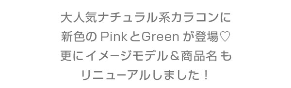 大人気ナチュラル系カラコンに新色のPinkとGreenが登場　更にイメージモデル&商品名もリニューアルしました！