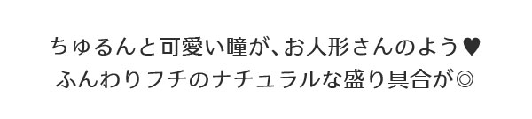 ちゅるんと可愛い瞳が、お人形さんのよう?ふんわりフチのナチュラルな盛り具合が◎