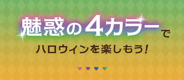 魅惑の４カラーでハロウィンを楽しもう！