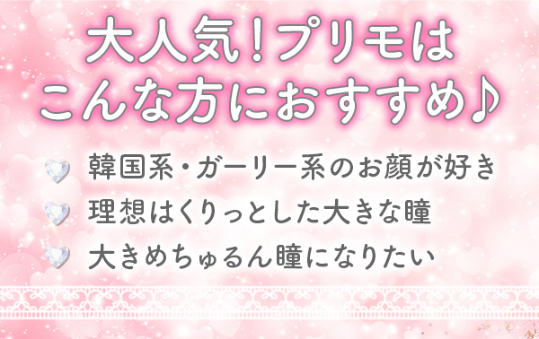 大人気！プリモはこんな方におすすめ♪　韓国系･ガーリー系のお顔が好き　理想はくりっとした大きな瞳　大きめちゅるん瞳になりたい