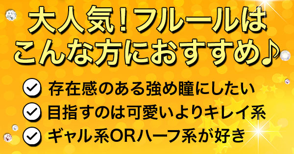 大人気！フルールはこんな方におすすめ♪　存在感のある強め瞳にしたい　目指すのは可愛いよりキレイ系　ギャル系orハーフ系が好き