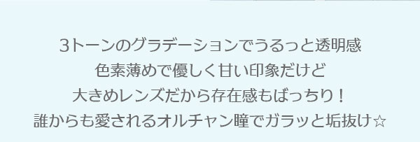 3トーンのグラデーションでうるっと透明感色素薄めで優しく甘い印象だけど大きめレンズだから存在感もばっちり！誰からも愛されるオルチャン瞳でガラッと垢抜け☆