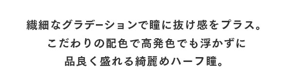 繊細なグラデーションで瞳にぬけ感をプラス。こだわりの配色で高発色でも浮かずに品よく盛れる綺麗めハーフ瞳