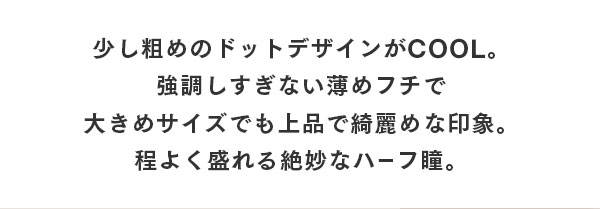 少し粗めのドットデザインがCOOL。強調しすぎない薄めフチで大きめサイズでも上品できれいめな印象。程よく盛れる絶妙なハーフ瞳