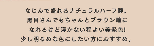 なじんで盛れるナチュラルハーフ瞳。黒目さんでもちゃんとブラウン瞳になれるけど浮かない程よい美発色！少し明るめな色にしたい方におすすめ。