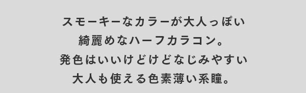 スモーキーなカラーが大人っぽい綺麗めなハーフカラコン。発色はいいけどなじみやすい大人も使える色素薄い系瞳。